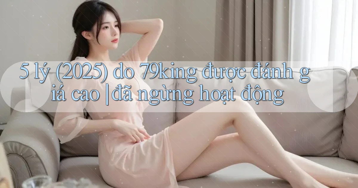 5 lý (2025) do 79king được đánh giá cao đã ngừng hoạt động