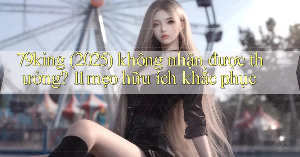 79king (2025) không nhận được thưởng 11 mẹo hữu ích khắc phục
