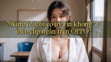 79king (2026) có uy tín không video clip ngắn trên OPPO