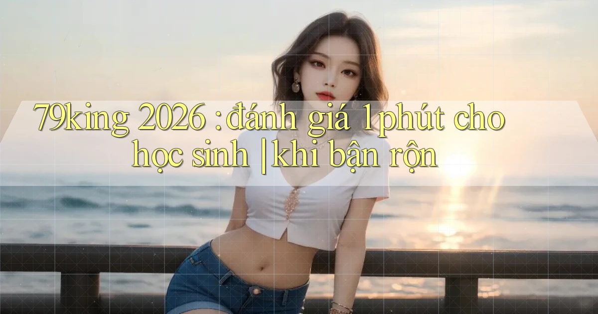 79king 2026 đánh giá 1 phút cho học sinh khi bận rộn