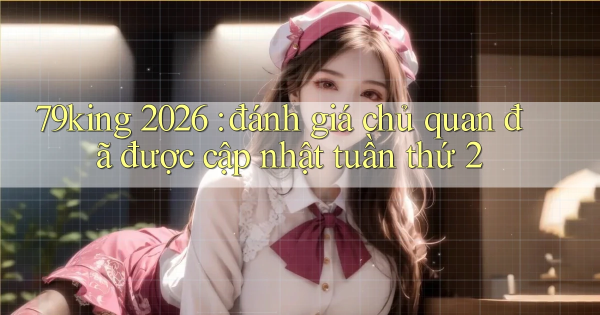 79king 2026 đánh giá chủ quan đã được cập nhật tuần thứ 2