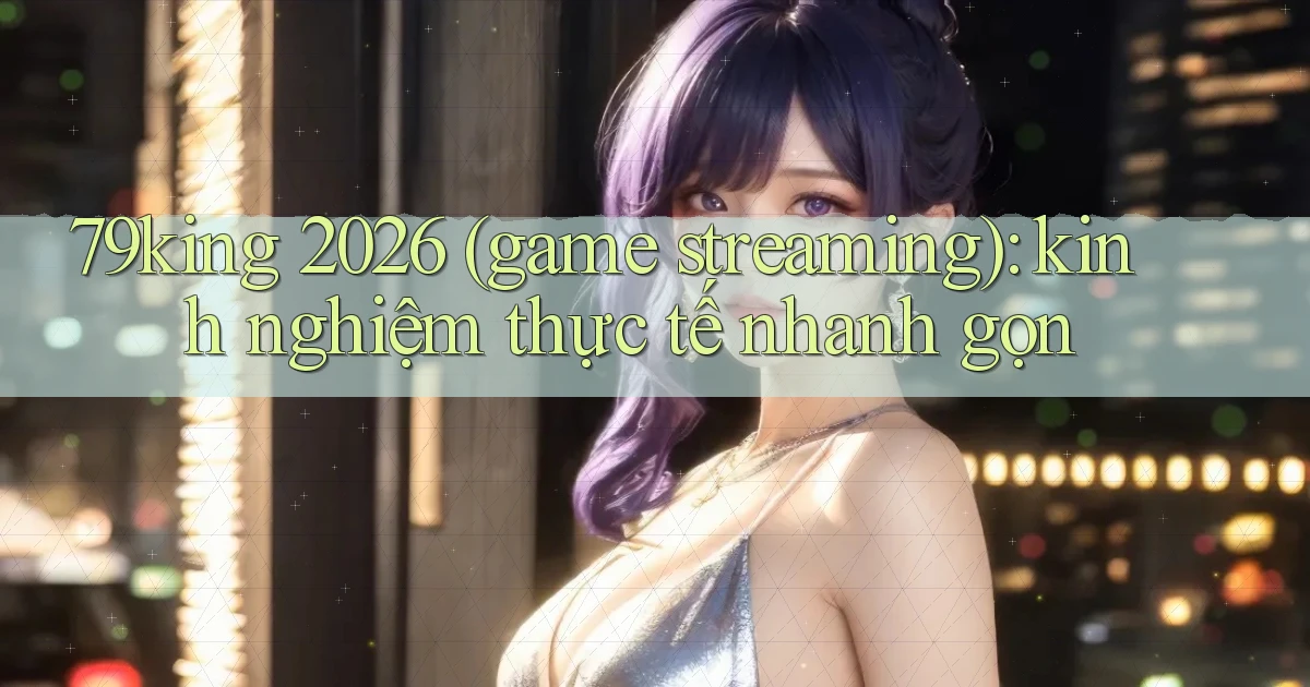 79king 2026 (game streaming) kinh nghiệm thực tế nhanh gọn