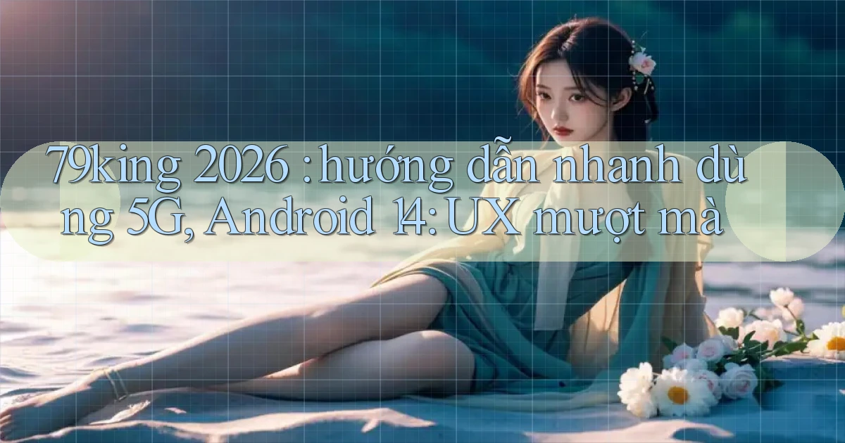 79king 2026 hướng dẫn nhanh dùng 5G, Android 14 UX mượt mà