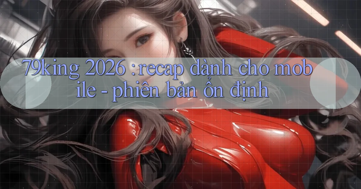 79king 2026 recap dành cho mobile   phiên bản ổn định