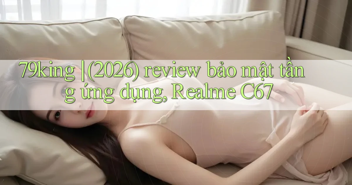 79king (2026) review bảo mật tầng ứng dụng, Realme C67