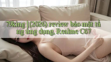 79king (2026) review bảo mật tầng ứng dụng, Realme C67