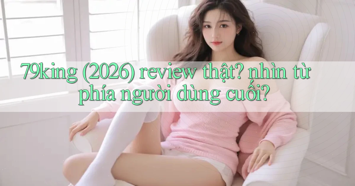 79king (2026) review thật nhìn từ phía người dùng cuối