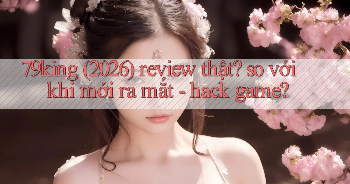 79king (2026) review thật so với khi mới ra mắt   hack game
