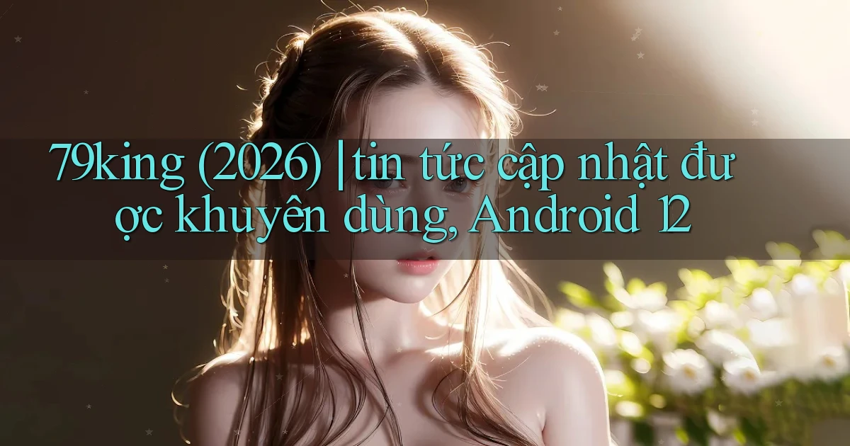 79king (2026) tin tức cập nhật được khuyên dùng, Android 12