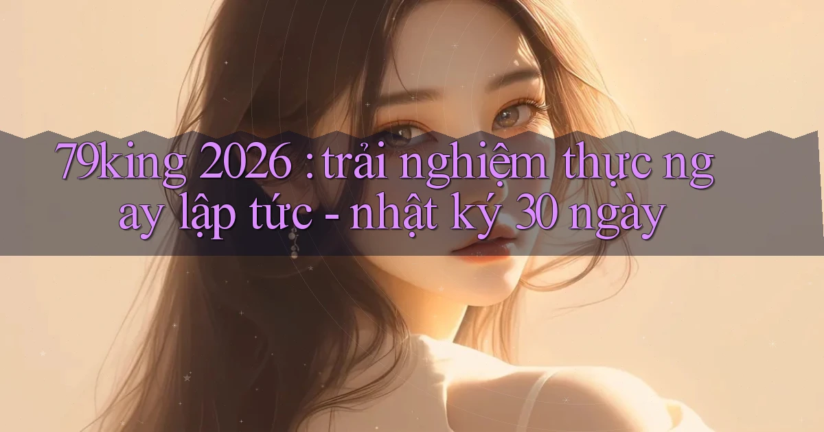 79king 2026 trải nghiệm thực ngay lập tức   nhật ký 30 ngày