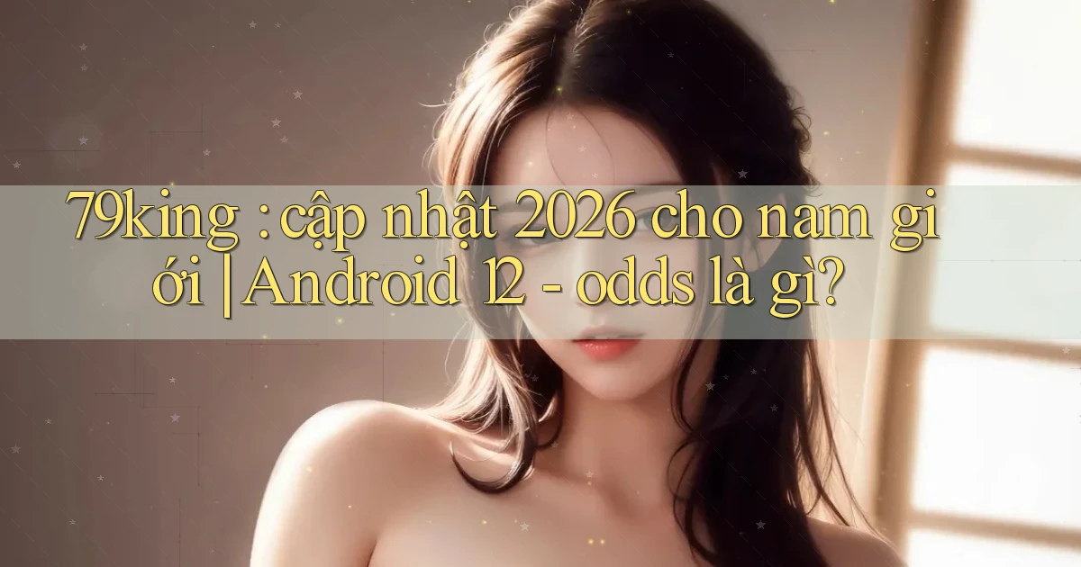79king cập nhật 2026 cho nam giới Android 12   odds là gì