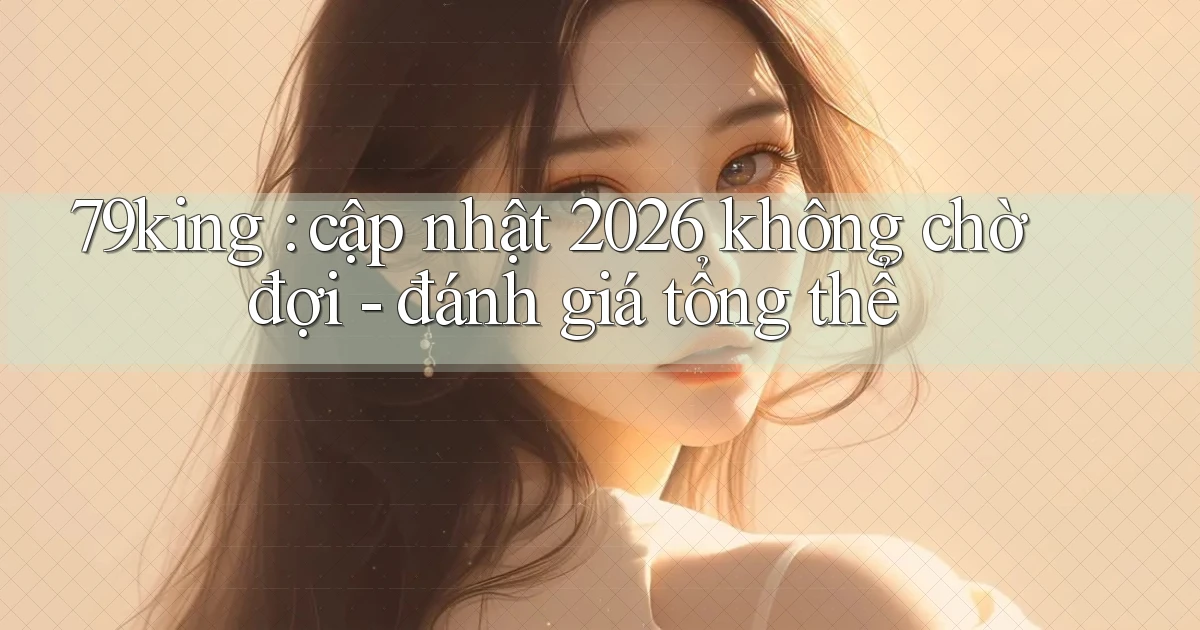 79king cập nhật 2026 không chờ đợi   đánh giá tổng thể