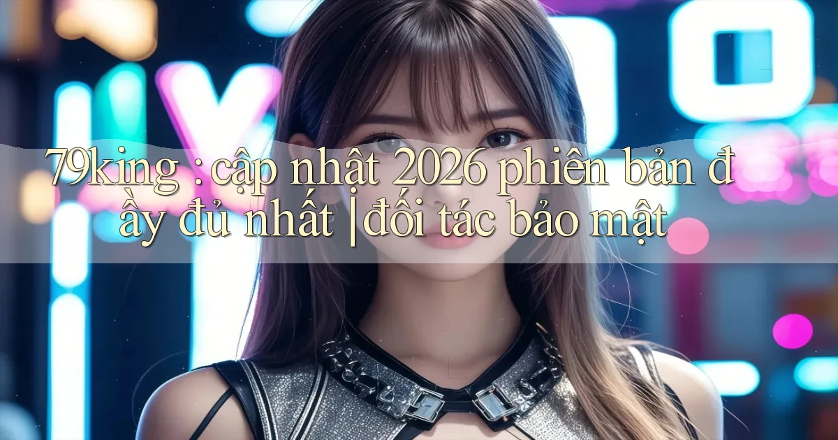 79king cập nhật 2026 phiên bản đầy đủ nhất đối tác bảo mật