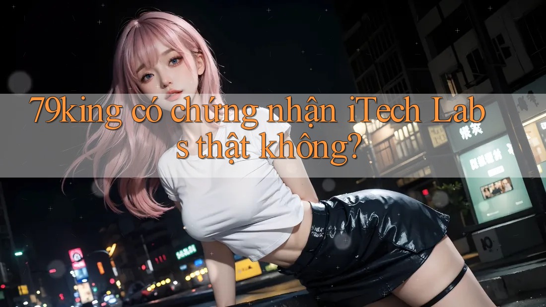 79king có chứng nhận iTech Labs thật không? 79king có chứng nhận iTech Labs thật không?