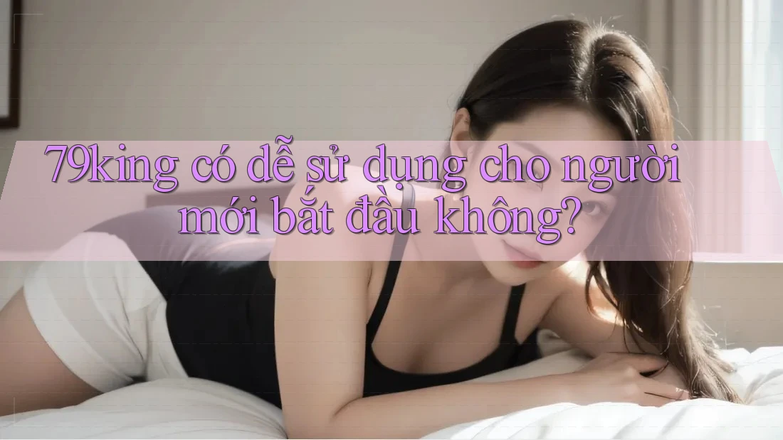 79king có dễ sử dụng cho người mới bắt đầu không? 79king có dễ sử dụng cho người mới bắt đầu không?