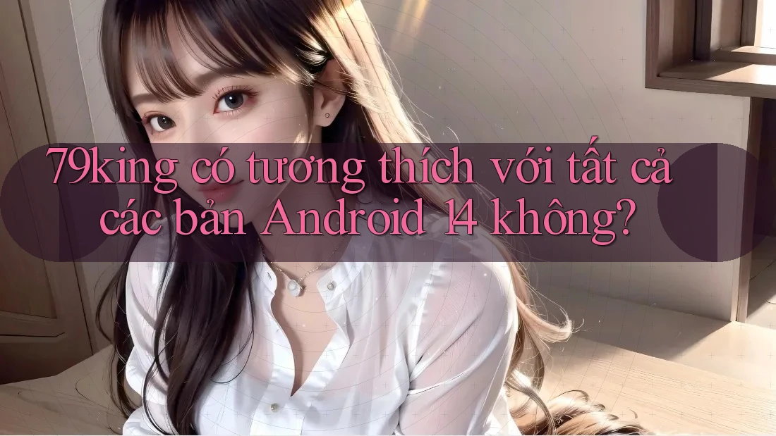 79king có tương thích với tất cả các bản Android 14 không?