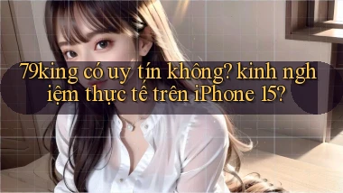 79king có uy tín không kinh nghiệm thực tế trên iPhone 15