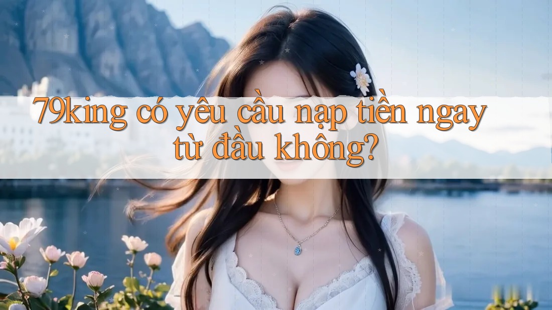 79king có yêu cầu nạp tiền ngay từ đầu không? 79king có yêu cầu nạp tiền ngay từ đầu không?