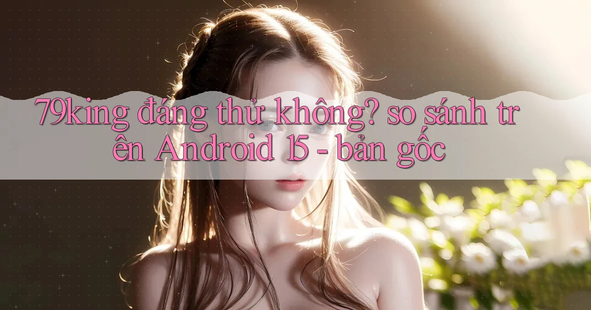 79king đáng thử không so sánh trên Android 15   bản gốc