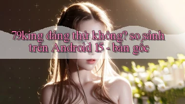 79king đáng thử không so sánh trên Android 15   bản gốc