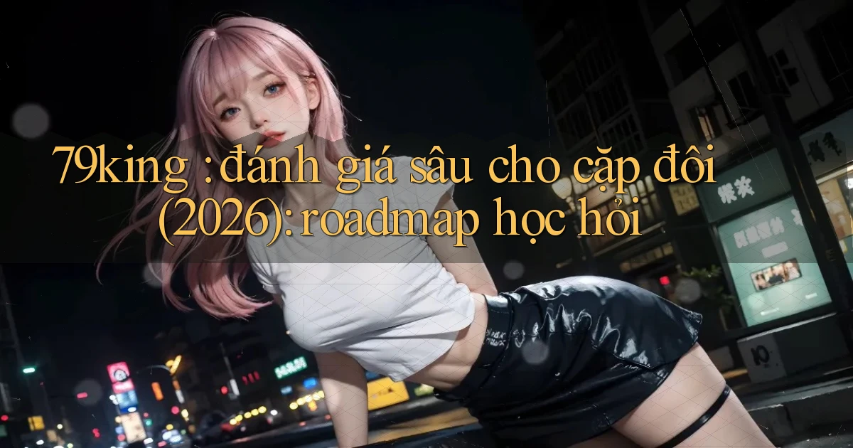 79king đánh giá sâu cho cặp đôi (2026) roadmap học hỏi