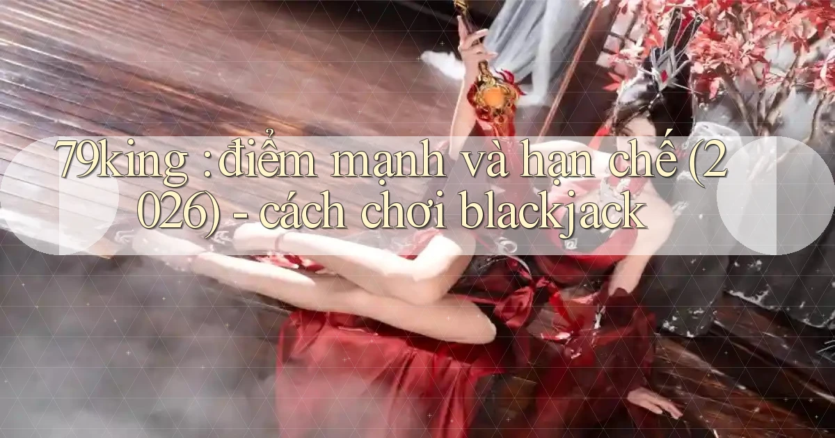 79king điểm mạnh và hạn chế (2026)   cách chơi blackjack