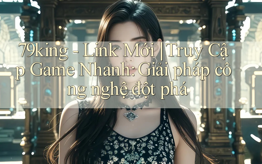79king - Link Mới | Truy Cập Game Nhanh: Giải pháp công nghệ đột phá
