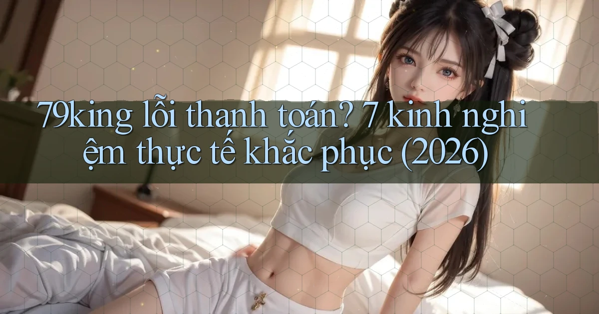 79king lỗi thanh toán 7 kinh nghiệm thực tế khắc phục (2026)