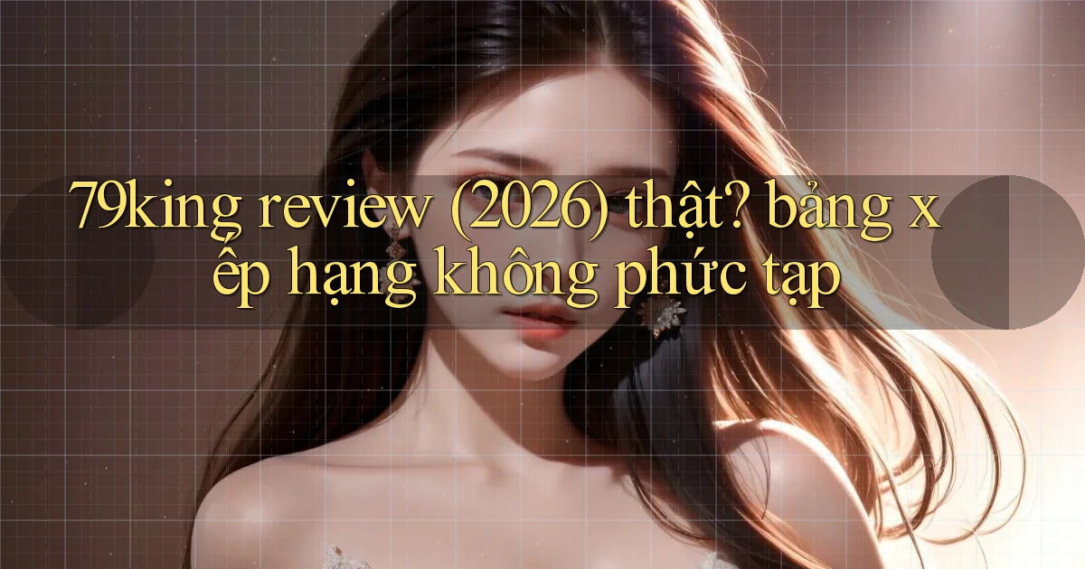 79king review (2026) thật bảng xếp hạng không phức tạp