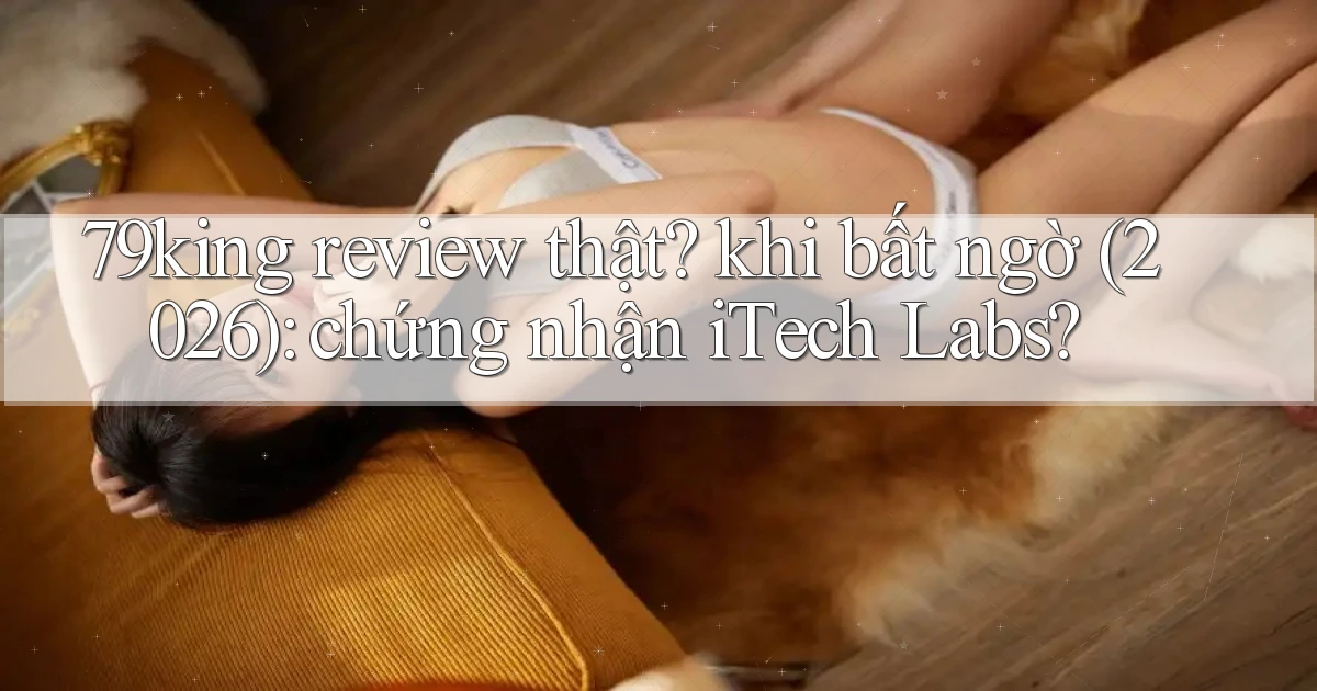 79king review thật khi bất ngờ (2026) chứng nhận iTech Labs