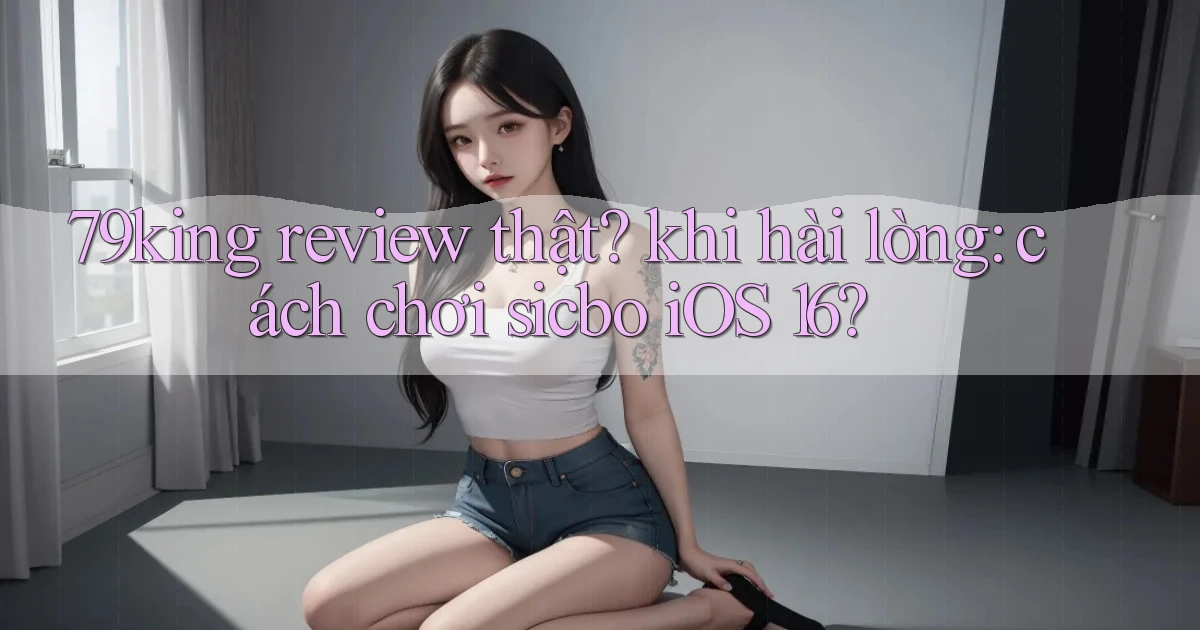 79king review thật khi hài lòng cách chơi sicbo iOS 16