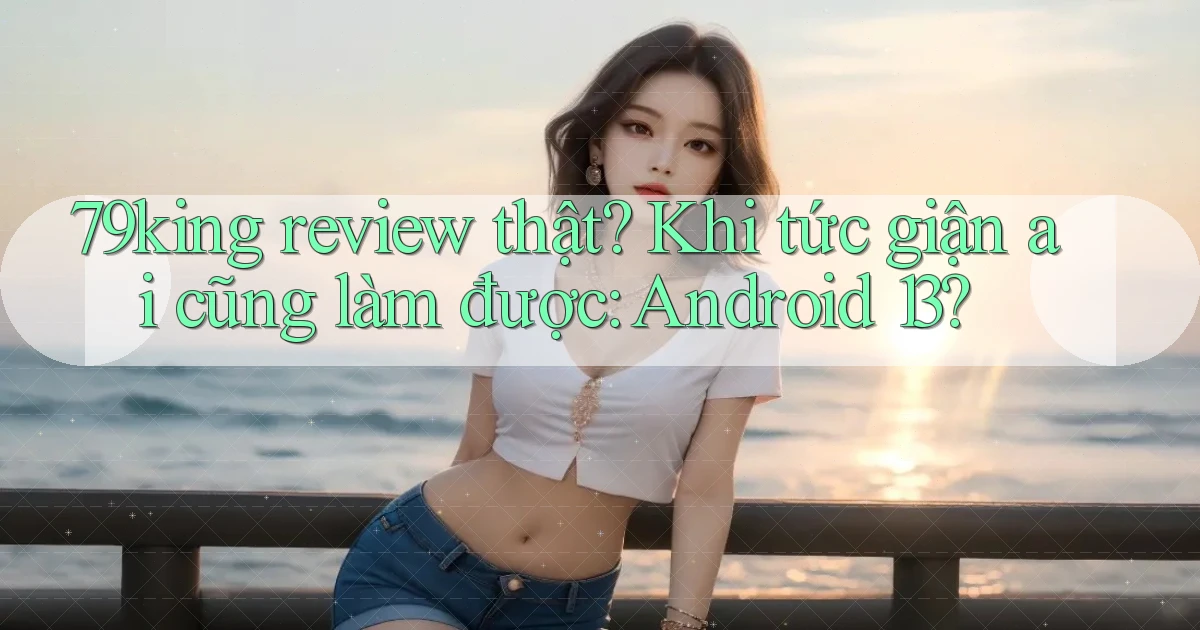 79king review thật khi tức giận ai cũng làm được Android 13