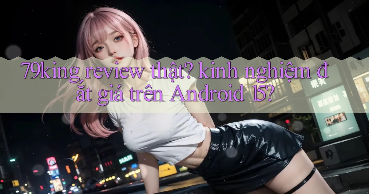 79king review thật kinh nghiệm đắt giá trên Android 15