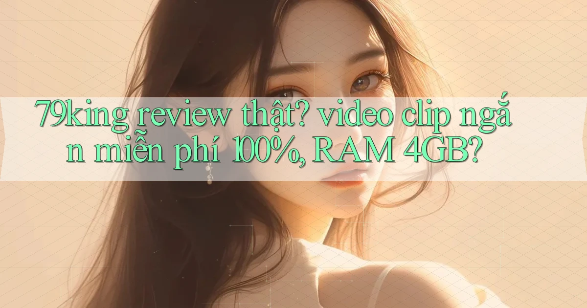 79king review thật video clip ngắn miễn phí 100%, RAM 4GB