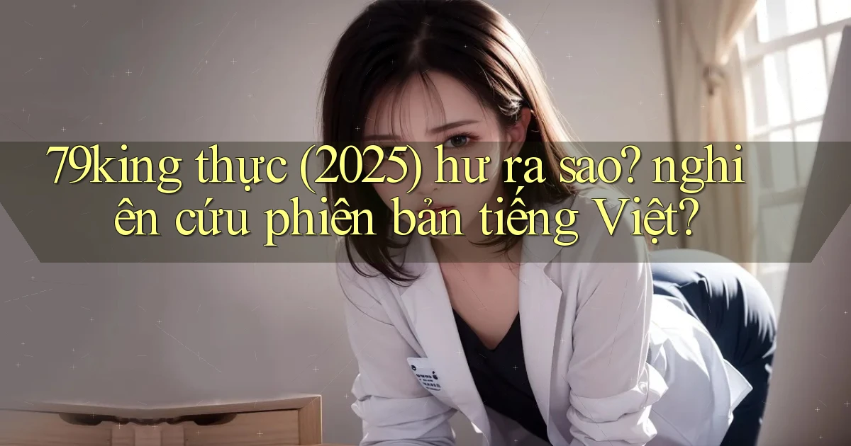 79king thực (2025) hư ra sao nghiên cứu phiên bản tiếng Việt