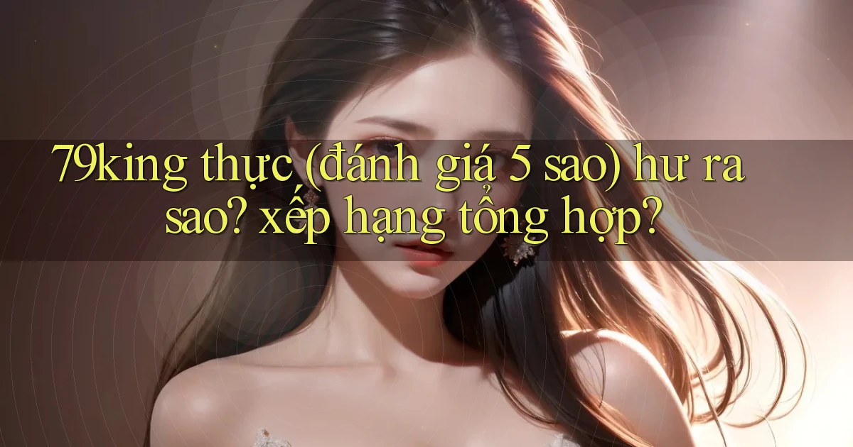 79king thực (đánh giá 5 sao) hư ra sao xếp hạng tổng hợp