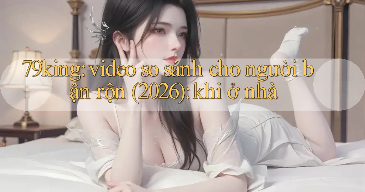 79king video so sánh cho người bận rộn (2026) khi ở nhà