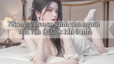 79king video so sánh cho người bận rộn (2026) khi ở nhà