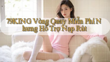 79king  vòng quay miễn phí nhưng hỗ trợ nạp rút