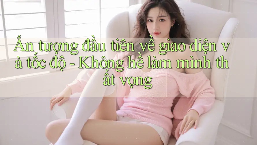 Ấn tượng đầu tiên về giao diện và tốc độ - Không hề làm mình thất vọng