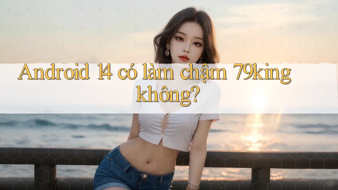 Android 14 có làm chậm 79king không?