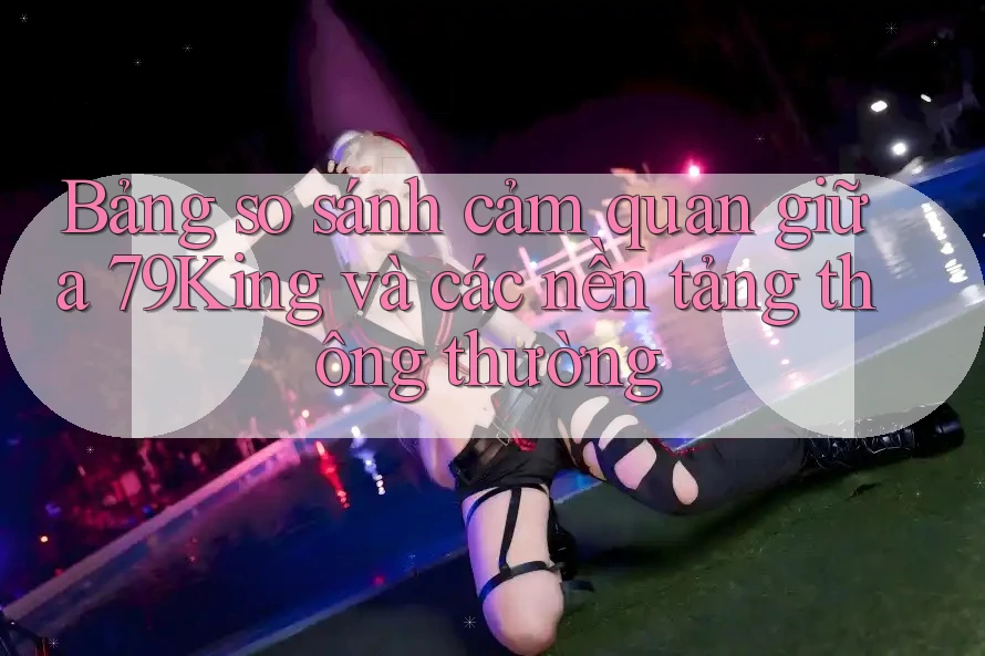Bảng so sánh cảm quan giữa 79King và các nền tảng thông thường