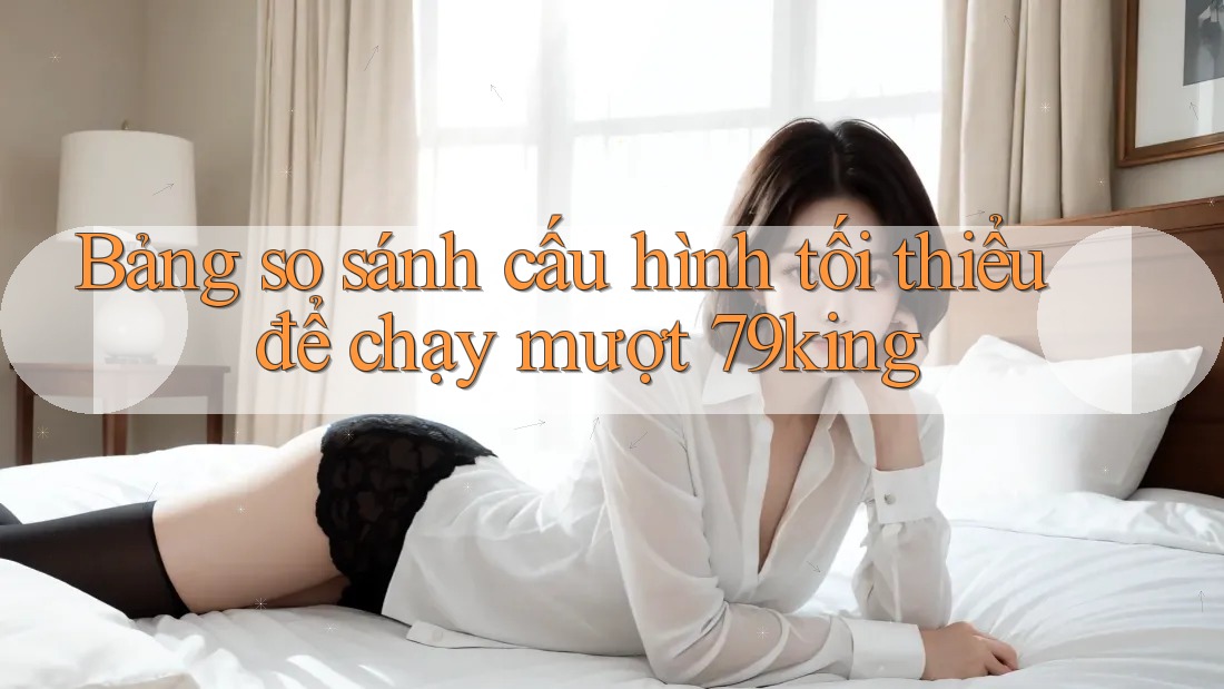 Bảng so sánh cấu hình tối thiểu để chạy mượt 79king