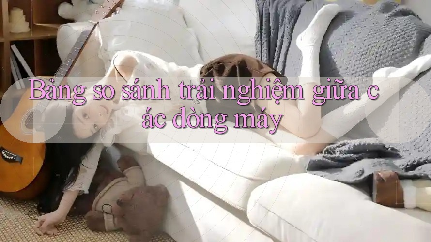 Bảng so sánh trải nghiệm giữa các dòng máy