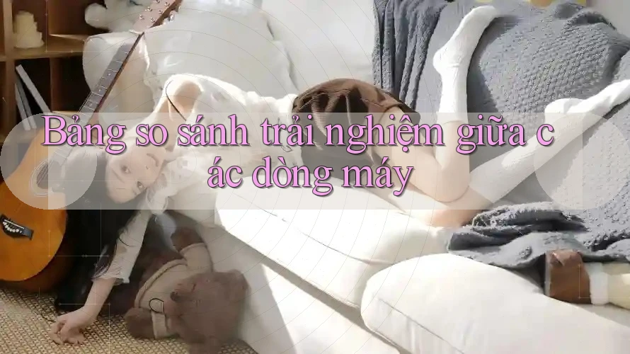 Bảng so sánh trải nghiệm giữa các dòng máy