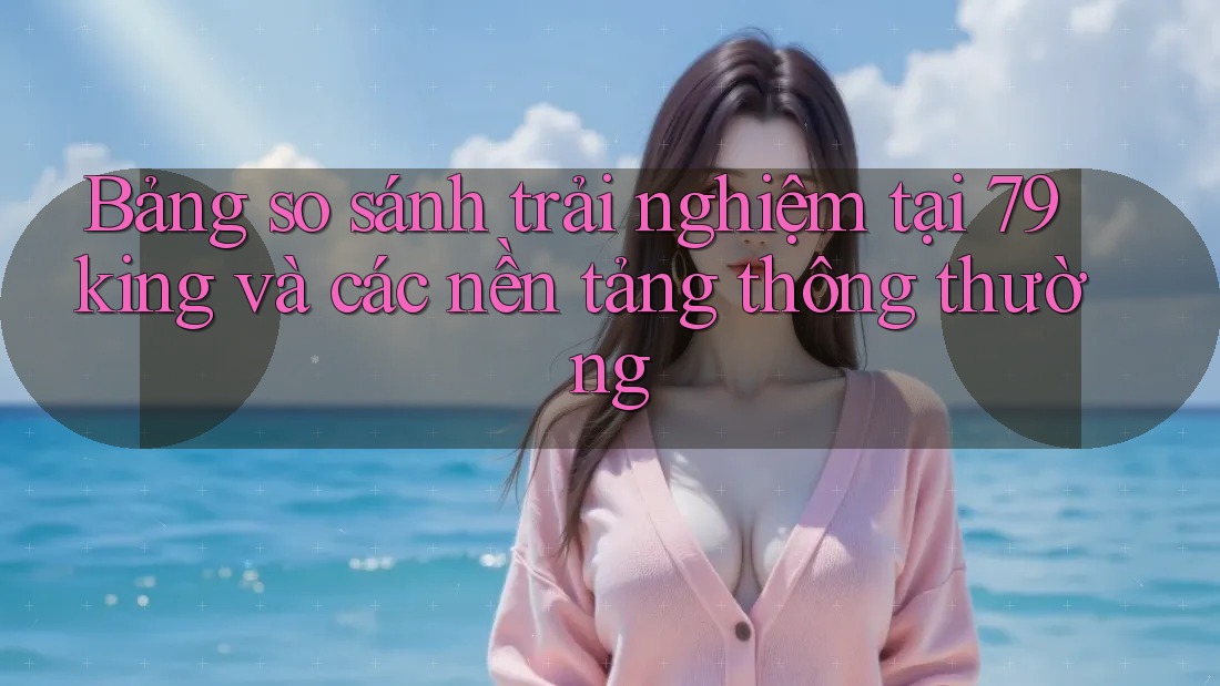Bảng so sánh trải nghiệm tại 79king và các nền tảng thông thường