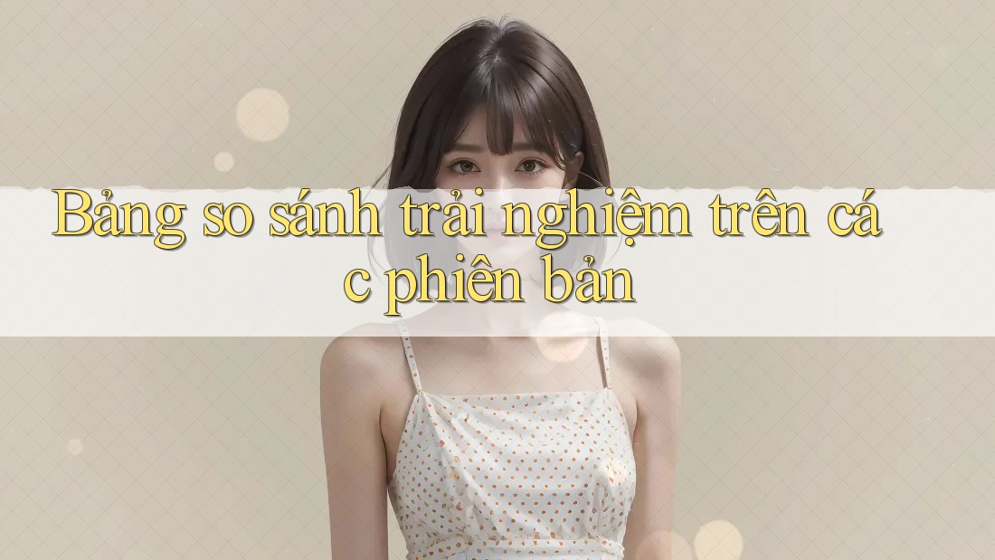 Bảng so sánh trải nghiệm trên các phiên bản