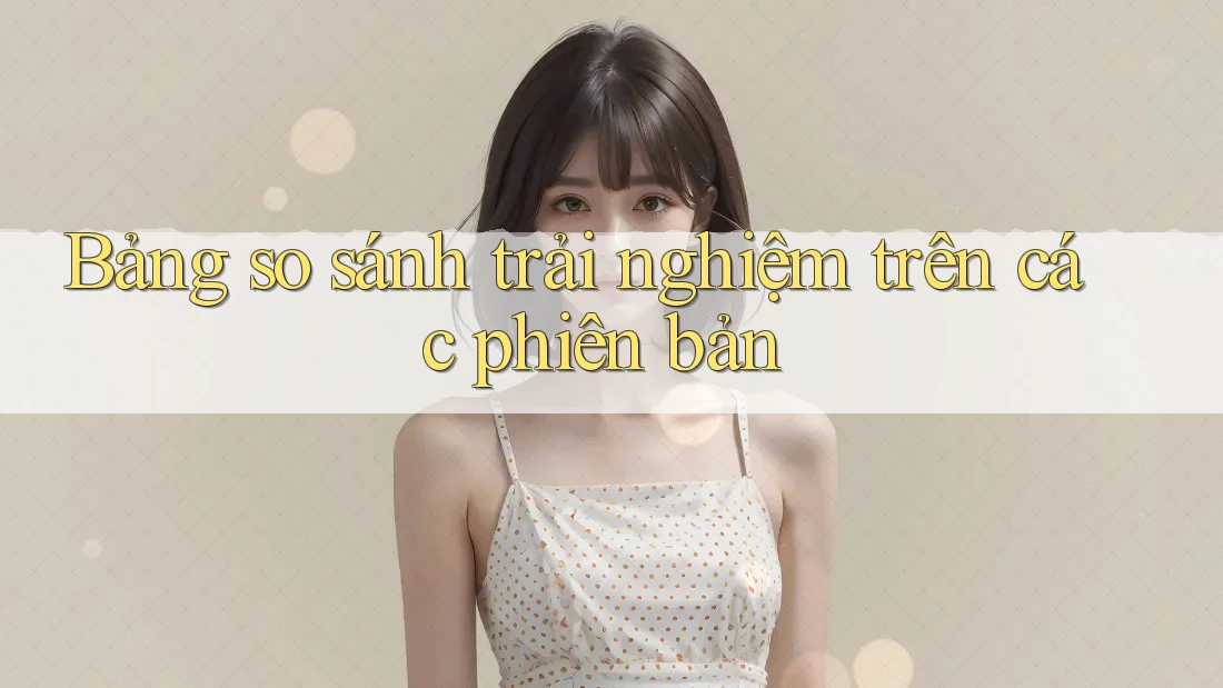 Bảng so sánh trải nghiệm trên các phiên bản Bảng so sánh trải nghiệm trên các phiên bản