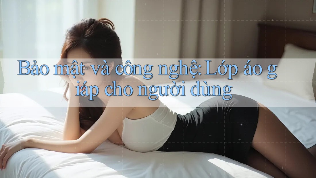 Bảo mật và công nghệ: Lớp áo giáp cho người dùng