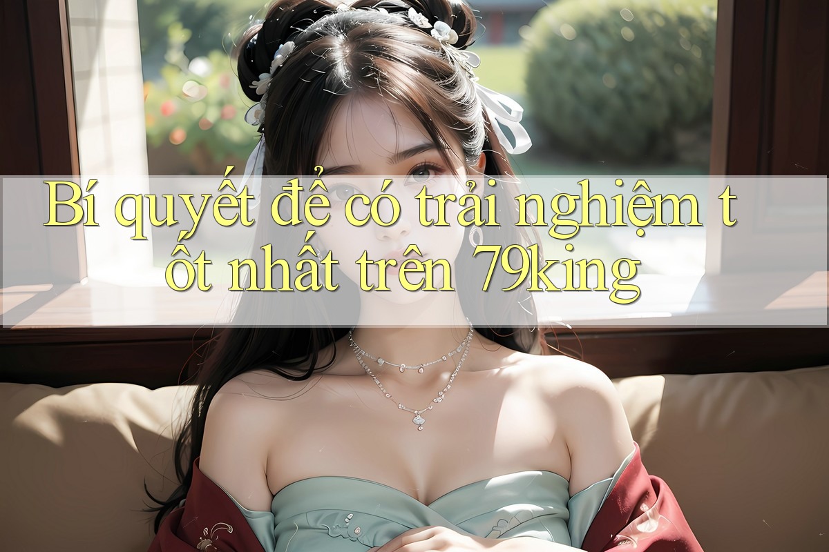 Bí quyết để có trải nghiệm tốt nhất trên 79king